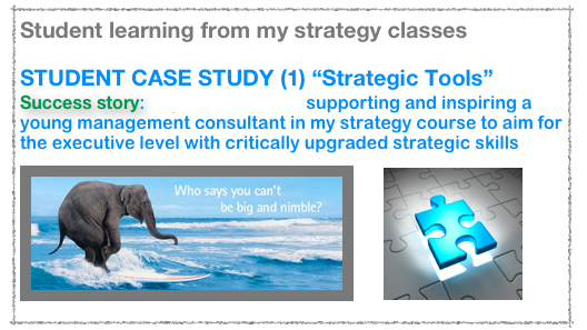 Student learning from my strategy classes

STUDENT CASE STUDY (1) “Strategic Tools”
Success story: Nigel Denscombe supporting and inspiring a young management consultant in my strategy course to aim for the executive level with critically upgraded strategic skills
￼
￼